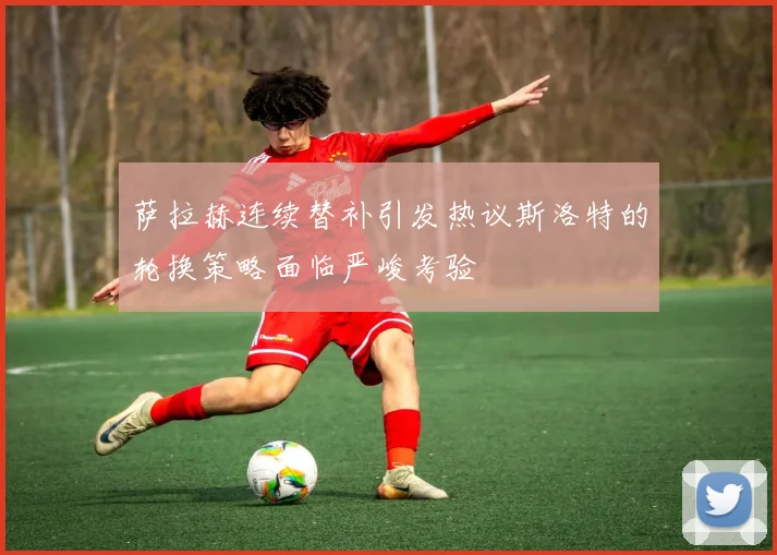 萨拉赫连续替补引发热议斯洛特的轮换策略面临严峻考验